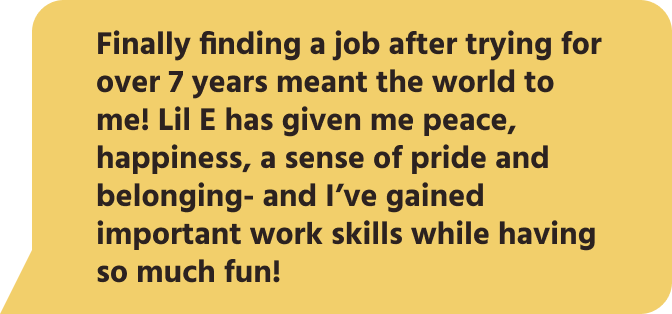 Finally finding a job after trying for over 7 years meant the world to me! Lil E has given me peace, happiness, a sense of pride and belonging- and I’ve gained important work skills while having so much fun!