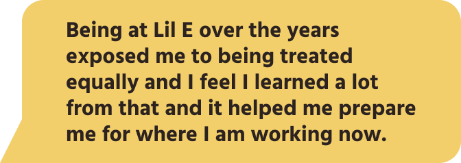 Being at Lil E over the years exposed me to being treated equally and I feel I learned a lot from that and it helped me prepare me for where I am working now.