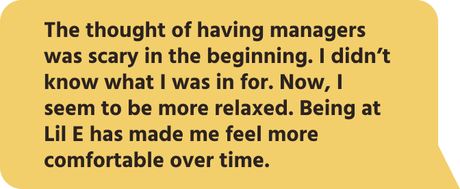 The thought of having managers was scary in the beginning. I didn’t know what I was in for. Now, I seem to be more relaxed. Being at Lil E has made me feel more comfortable over time.