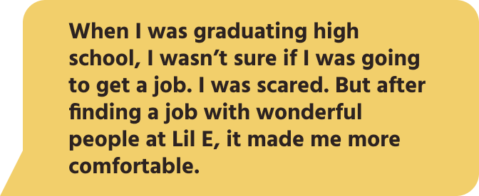When I was graduating high school, I wasn’t sure if I was going to get a job. I was scared. But after finding a job with wonderful people at Lil E, it made me more comfortable.