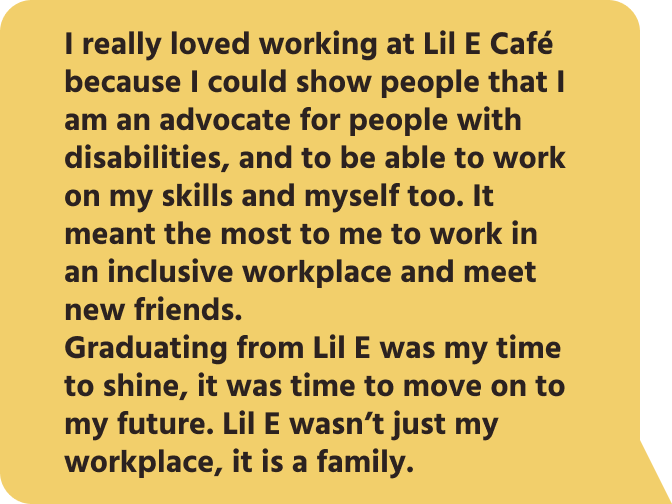 I really loved working at Lil E Café because I could show people that I am an advocate for people with disabilities, and to be able to work on my skills and myself too. It meant the most to me to work in an inclusive workplace and meet new friends. Graduating from Lil E was my time to shine, it was time to move on to my future. Lil E wasn’t just my workplace, it is a family.